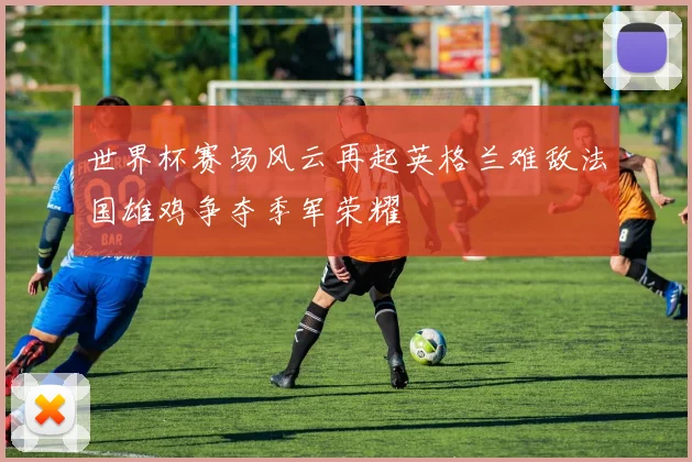 世界杯赛场风云再起英格兰难敌法国雄鸡争夺季军荣耀