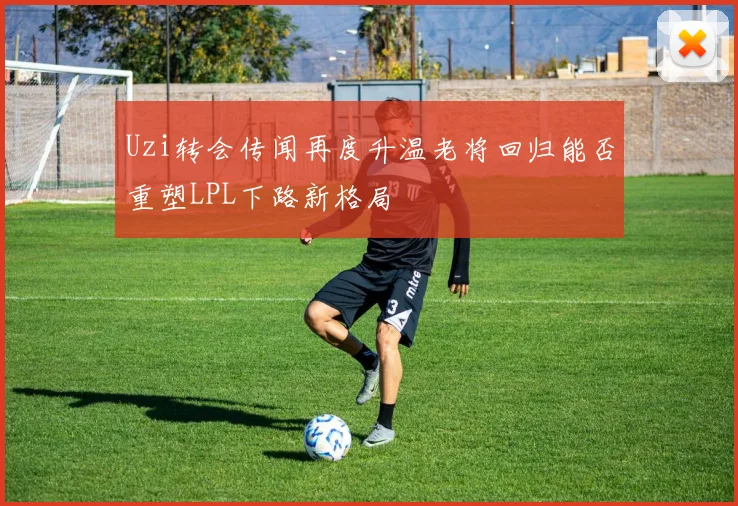 Uzi转会传闻再度升温老将回归能否重塑LPL下路新格局